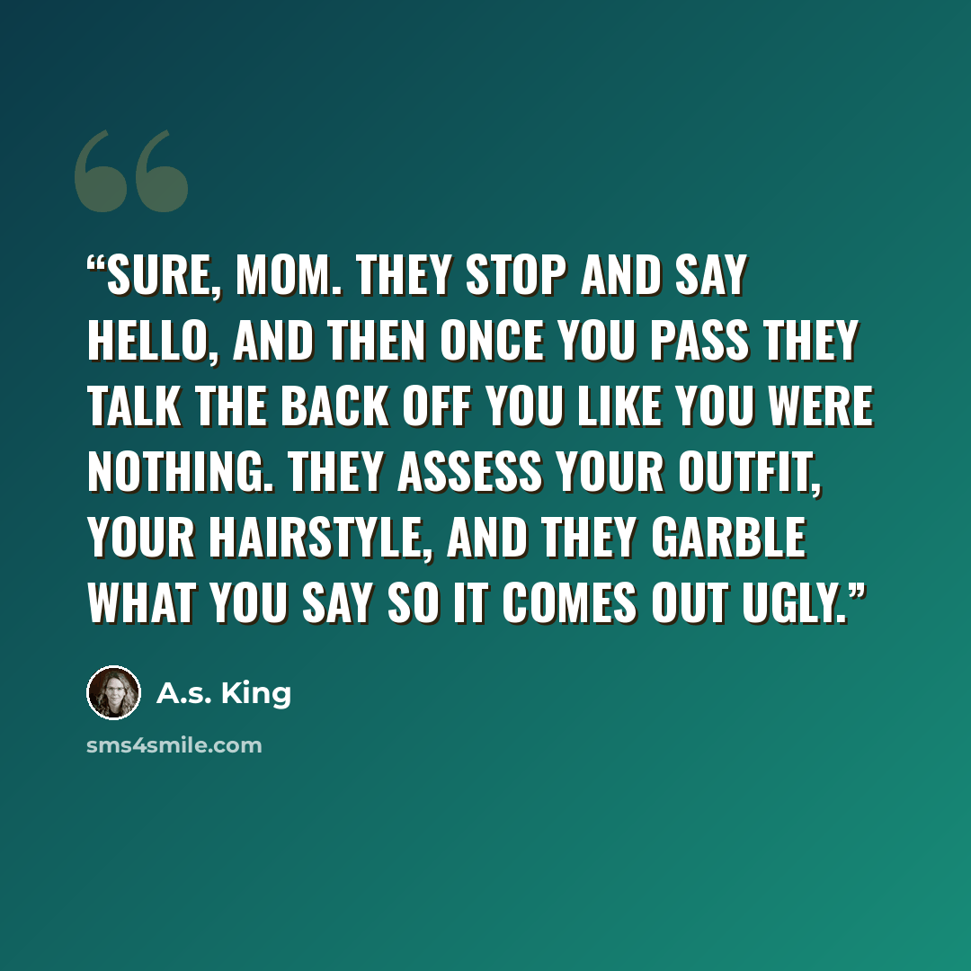 “Sure, Mom. They stop and say hello, and then once you pass they talk the back off you like you were nothing. They assess your outfit, your hairstyle, and they garble what you say so it comes out ugly.” quote by A.S. King