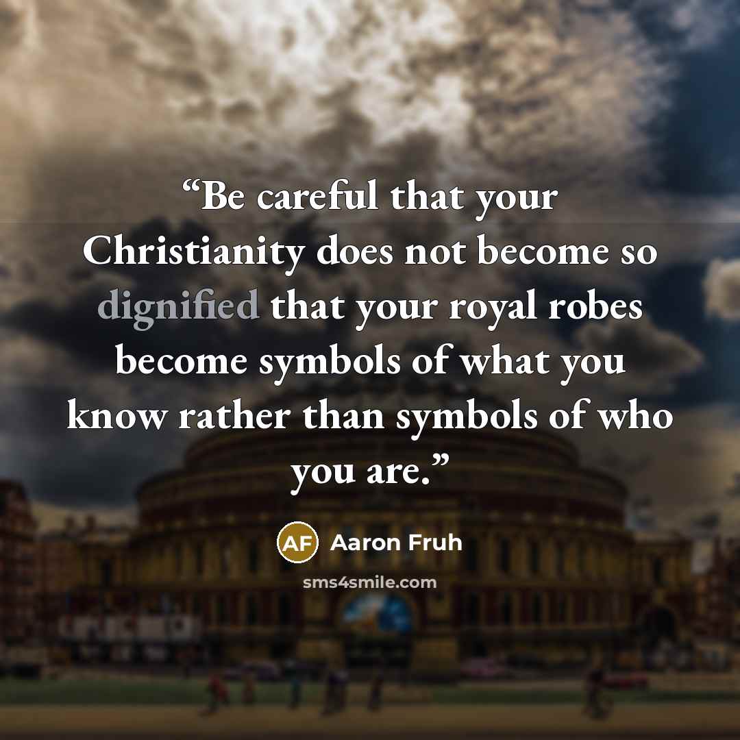 “Be careful that your Christianity does not become so dignified that your royal robes become symbols of what you know rather than symbols of who you are.” quote by Aaron Fruh