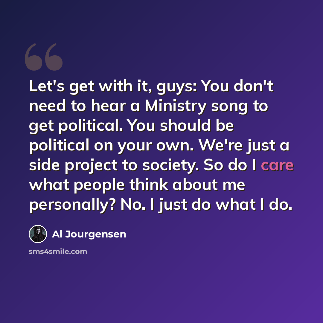 “Let's get with it, guys: You don't need to hear a Ministry song to get political. You should be political on your own. We're just a side project to society. So do I care what people think about me personally? No. I just do what I do.” quote by Al Jourgensen