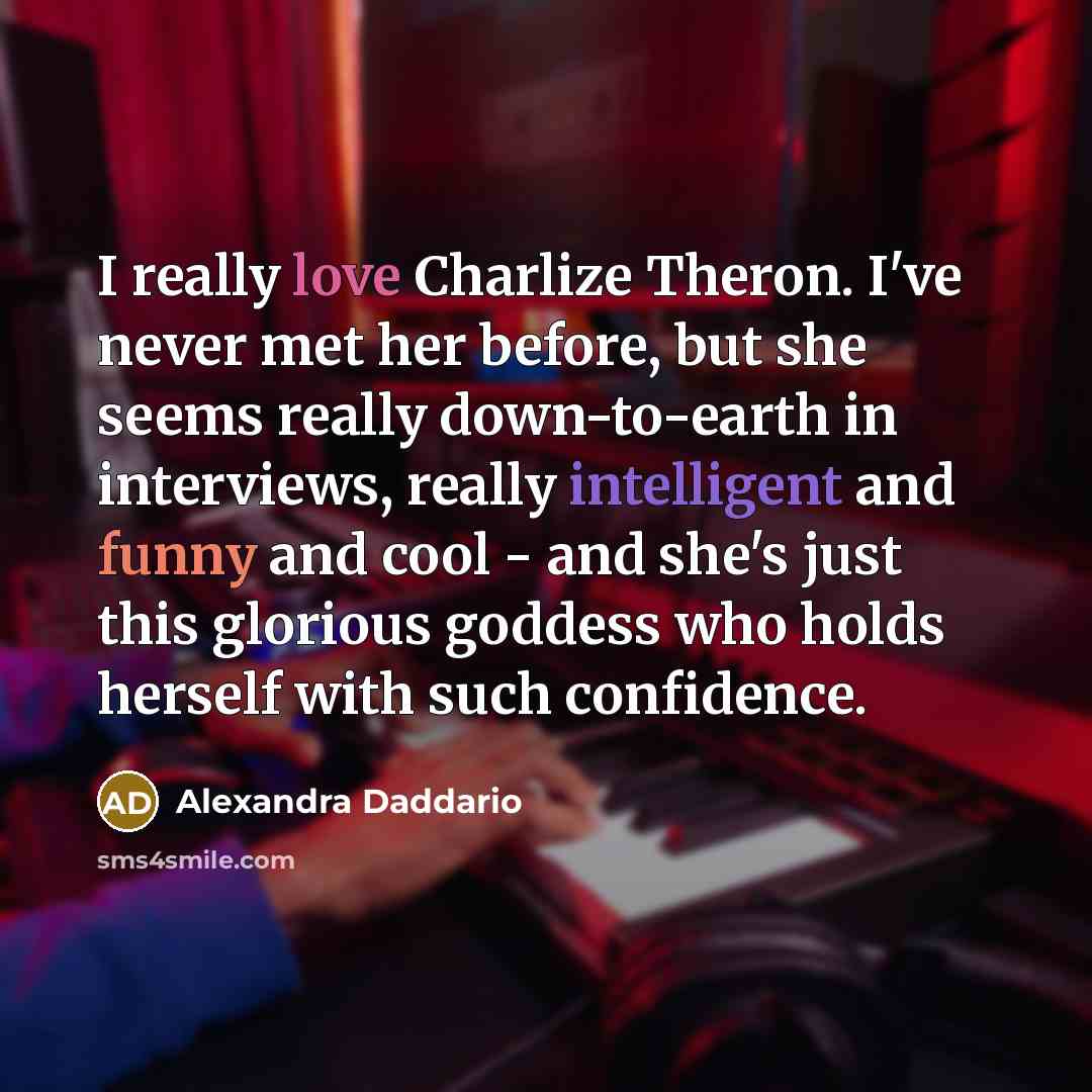 “I really love Charlize Theron. I've never met her before, but she seems really down-to-earth in interviews, really intelligent and funny and cool - and she's just this glorious goddess who holds herself with such confidence.” quote by Alexandra Daddario