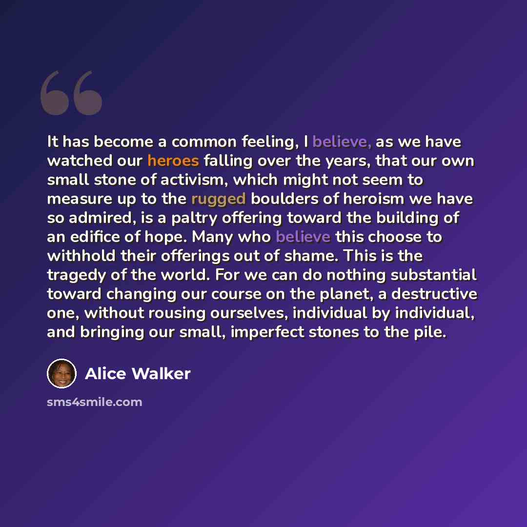 “It has become a common feeling, I believe, as we have watched our heroes falling over the years, that our own small stone of activism, which might not seem to measure up to the rugged boulders of heroism we have so admired, is a paltry offering toward the building of an edifice of hope. Many who…” quote by Alice Walker