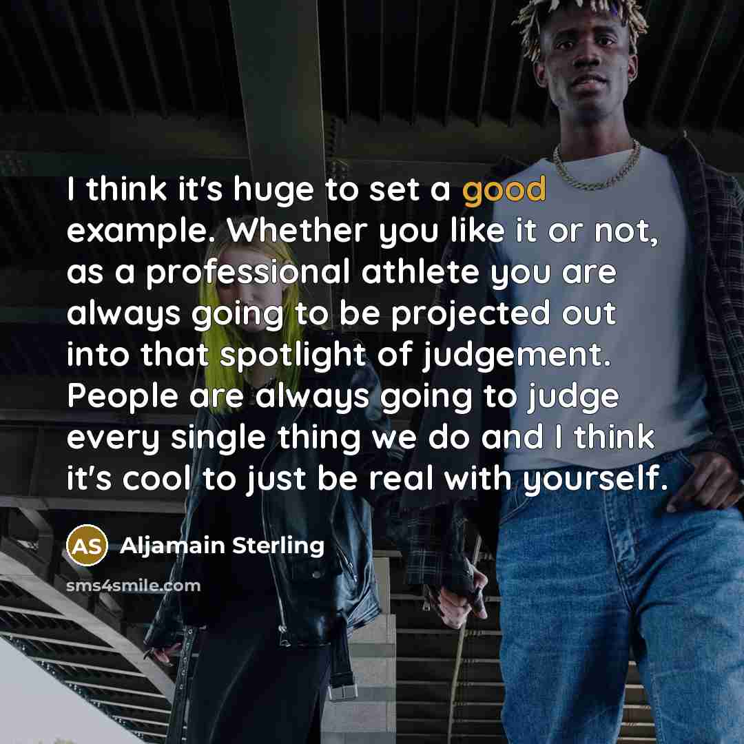 “I think it's huge to set a good example. Whether you like it or not, as a professional athlete you are always going to be projected out into that spotlight of judgement. People are always going to judge every single thing we do and I think it's cool to just be real with yourself.” quote by Aljamain Sterling