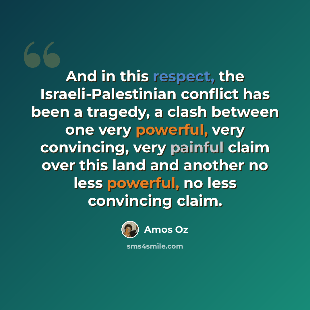 “And in this respect, the Israeli-Palestinian conflict has been a tragedy, a clash between one very powerful, very convincing, very painful claim over this land and another no less powerful, no less convincing claim.” quote by Amos Oz