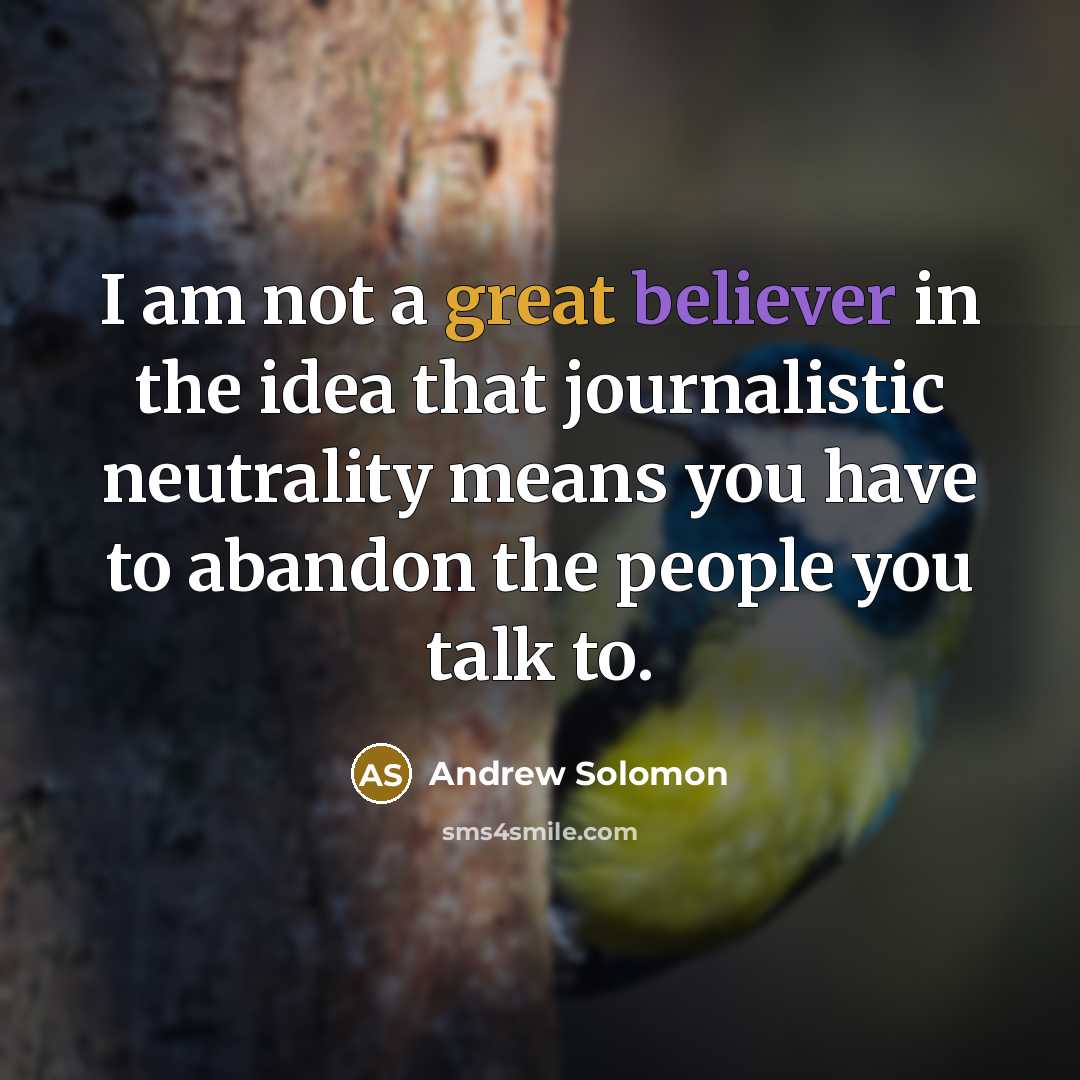 “I am not a great believer in the idea that journalistic neutrality means you have to abandon the people you talk to.” quote by Andrew Solomon
