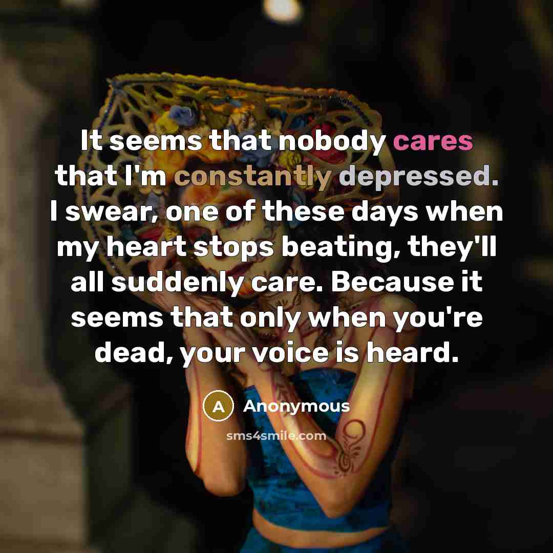 “It seems that nobody cares that I'm constantly depressed. I swear, one of these days when my heart stops beating, they'll all suddenly care. Because it seems that only when you're dead, your voice is heard.” quote by Anonymous