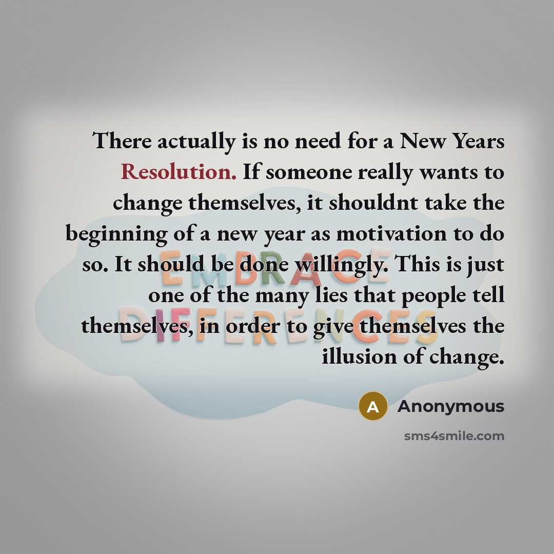 “There actually is no need for a New Years Resolution. If someone really wants to change themselves, it shouldnt take the beginning of a new year as motivation to do so. It should be done willingly. This is just one of the many lies that people tell themselves, in order to give themselves the…” quote by Anonymous