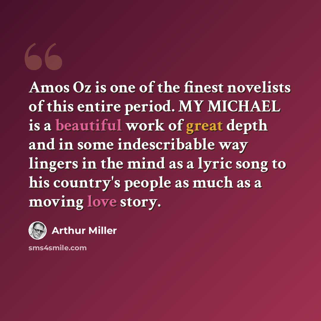“Amos Oz is one of the finest novelists of this entire period. MY MICHAEL is a beautiful work of great depth and in some indescribable way lingers in the mind as a lyric song to his country's people as much as a moving love story.” quote by Arthur Miller