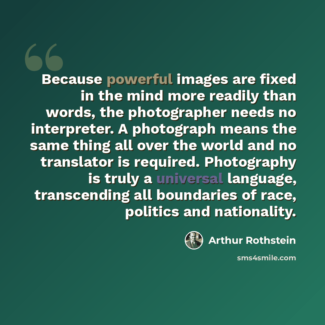 “Because powerful images are fixed in the mind more readily than words, the photographer needs no interpreter. A photograph means the same thing all over the world and no translator is required. Photography is truly a universal language, transcending all boundaries of race, politics and nationality.” quote by Arthur Rothstein