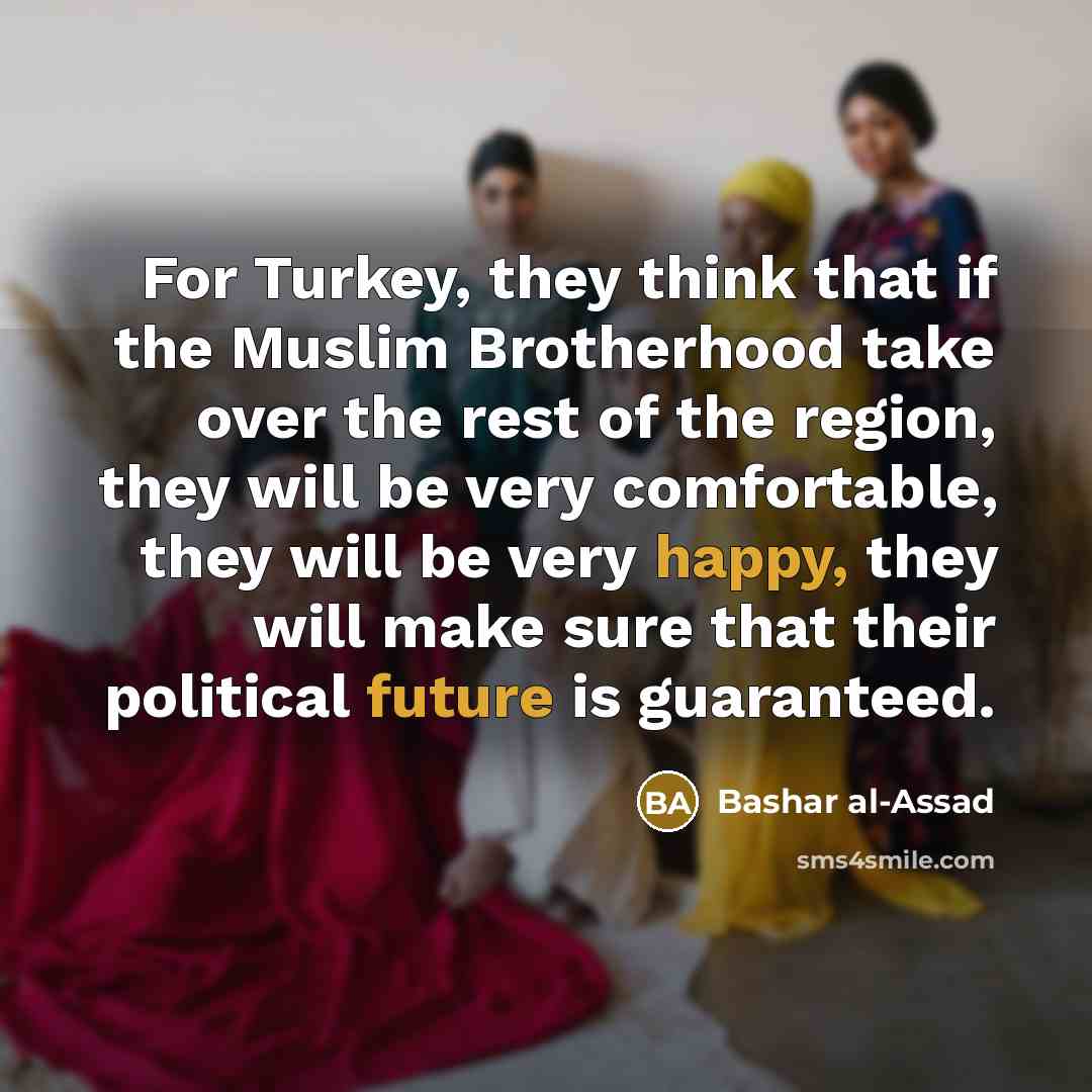 “For Turkey, they think that if the Muslim Brotherhood take over the rest of the region, they will be very comfortable, they will be very happy, they will make sure that their political future is guaranteed.” quote by Bashar al-Assad