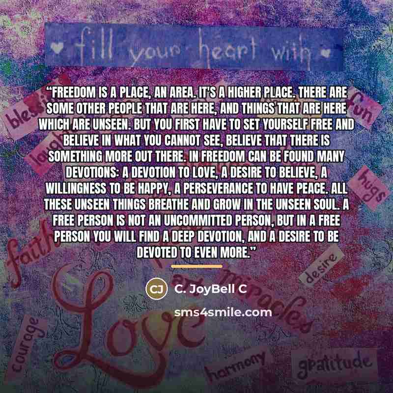 “Freedom is a place, an area. It's a higher place. There are some other people that are here, and things that are here which are unseen. But you first have to set yourself free and believe in what you cannot see, believe that there is something more out there. In freedom can be found many…” quote by C. JoyBell C