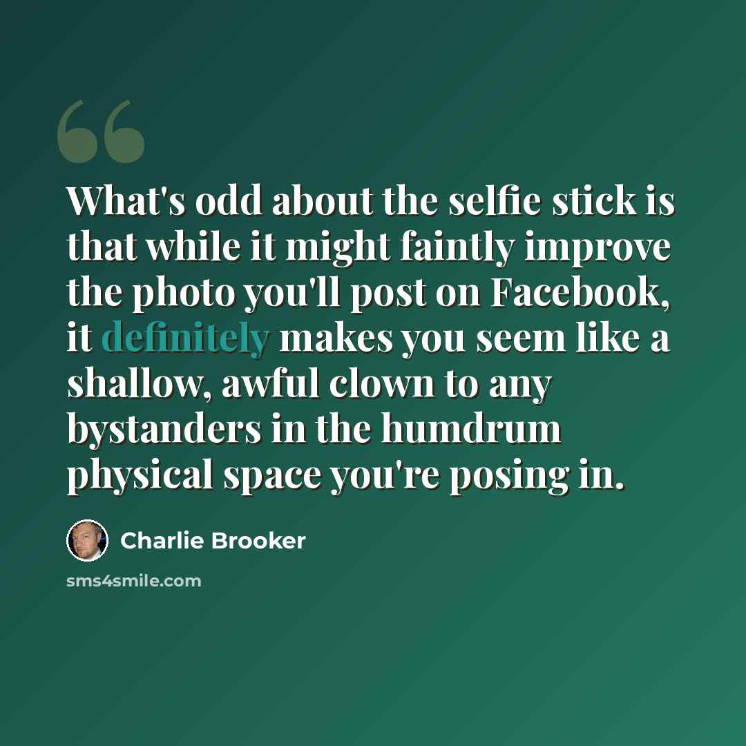 “What's odd about the selfie stick is that while it might faintly improve the photo you'll post on Facebook, it definitely makes you seem like a shallow, awful clown to any bystanders in the humdrum physical space you're posing in.” quote by Charlie Brooker