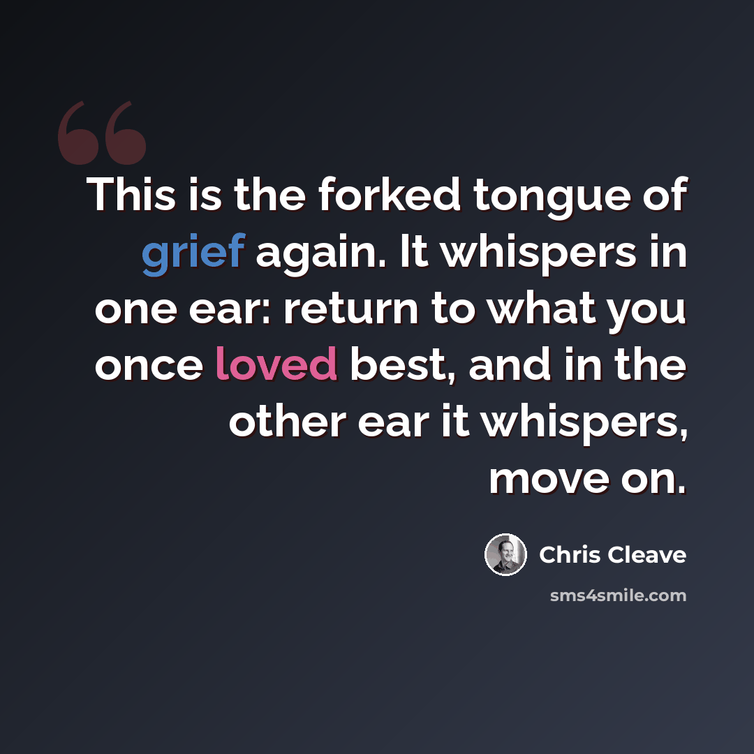 “This is the forked tongue of grief again. It whispers in one ear: return to what you once loved best, and in the other ear it whispers, move on.” quote by Chris Cleave