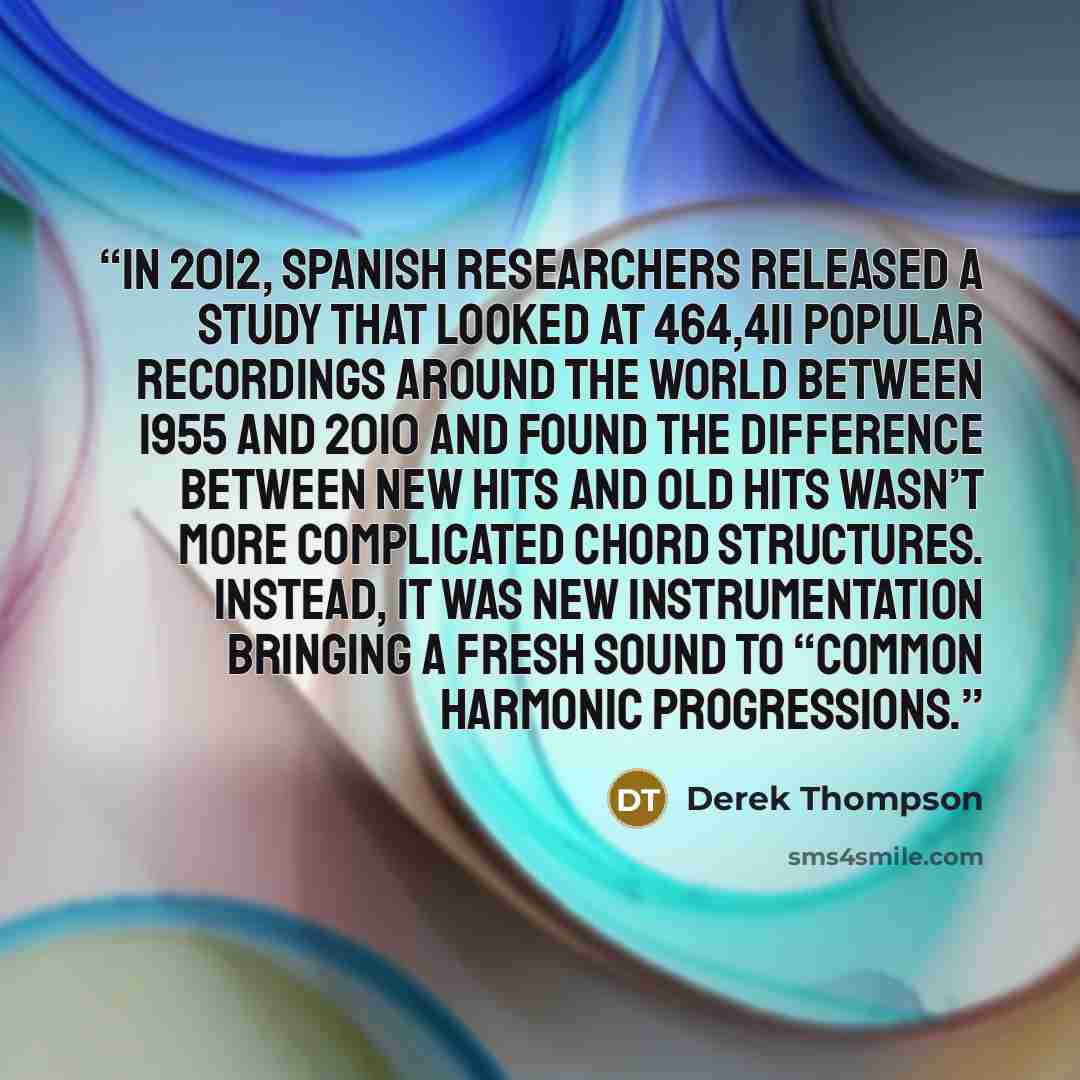 “In 2012, Spanish researchers released a study that looked at 464,411 popular recordings around the world between 1955 and 2010 and found the difference between new hits and old hits wasn’t more complicated chord structures. Instead, it was new instrumentation bringing a fresh sound to “common…” quote by Derek Thompson