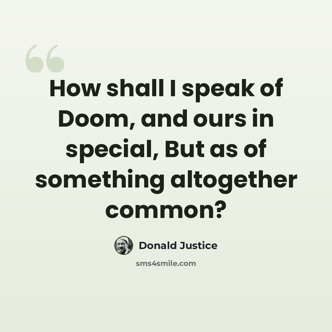 “How shall I speak of Doom, and ours in special, But as of something altogether common?” quote by Donald Justice