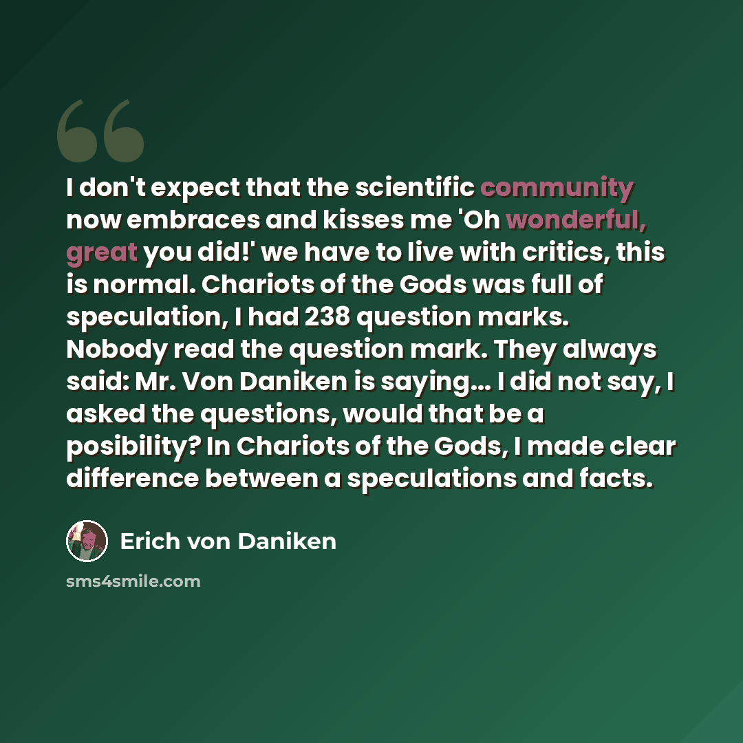 “I don't expect that the scientific community now embraces and kisses me 'Oh wonderful, great you did!' we have to live with critics, this is normal. Chariots of the Gods was full of speculation, I had 238 question marks. Nobody read the question mark. They always said: Mr. Von Daniken is saying…” quote by Erich von Däniken
