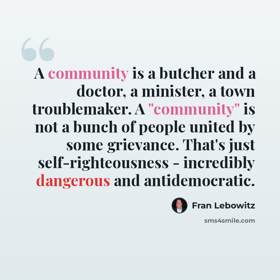 “A community is a butcher and a doctor, a minister, a town troublemaker. A "community" is not a bunch of people united by some grievance. That's just self-righteousness - incredibly dangerous and antidemocratic.” quote by Fran Lebowitz