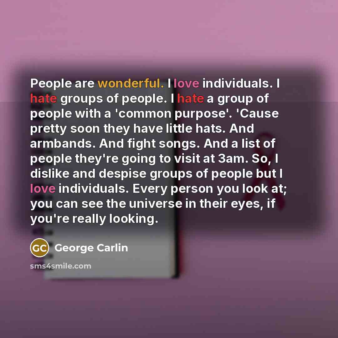 “People are wonderful. I love individuals. I hate groups of people. I hate a group of people with a 'common purpose'. 'Cause pretty soon they have little hats. And armbands. And fight songs. And a list of people they're going to visit at 3am. So, I dislike and despise groups of people but I love…” quote by George Carlin