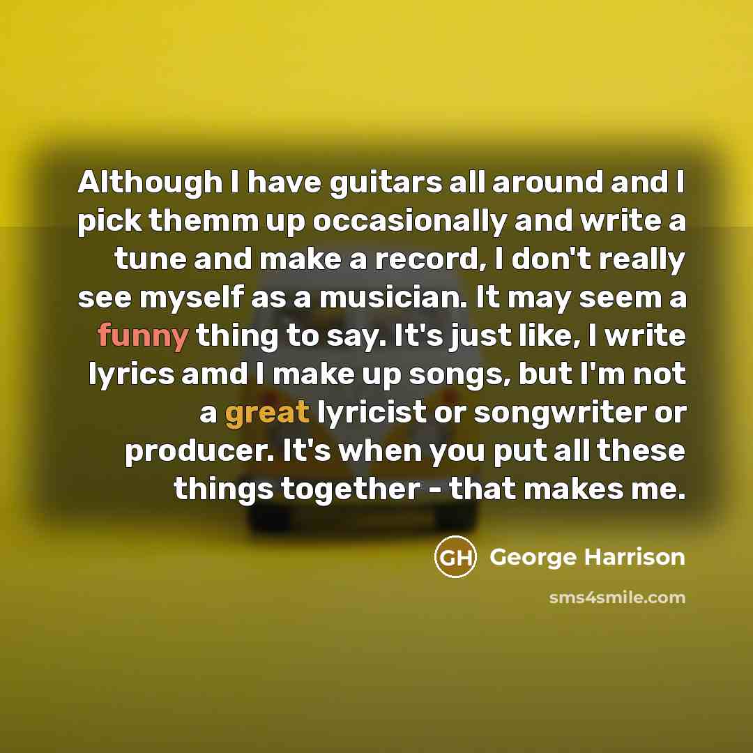 “Although I have guitars all around and I pick themm up occasionally and write a tune and make a record, I don't really see myself as a musician. It may seem a funny thing to say. It's just like, I write lyrics amd I make up songs, but I'm not a great lyricist or songwriter or producer. It's when…” quote by George Harrison