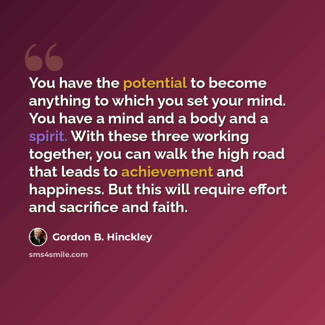 “You have the potential to become anything to which you set your mind. You have a mind and a body and a spirit. With these three working together, you can walk the high road that leads to achievement and happiness. But this will require effort and sacrifice and faith.” quote by Gordon B. Hinckley