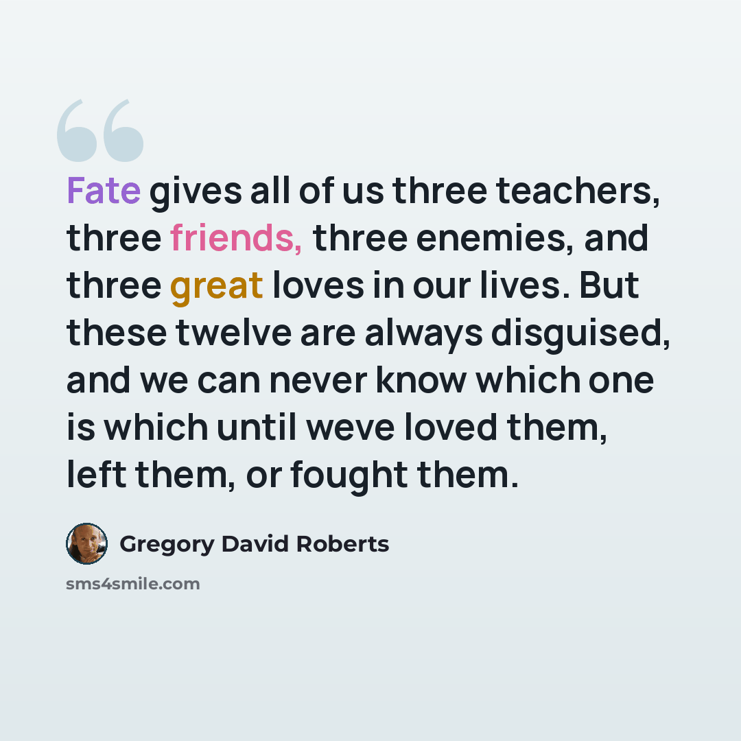“Fate gives all of us three teachers, three friends, three enemies, and three great loves in our lives. But these twelve are always disguised, and we can never know which one is which until weve loved them, left them, or fought them.” quote by Gregory David Roberts