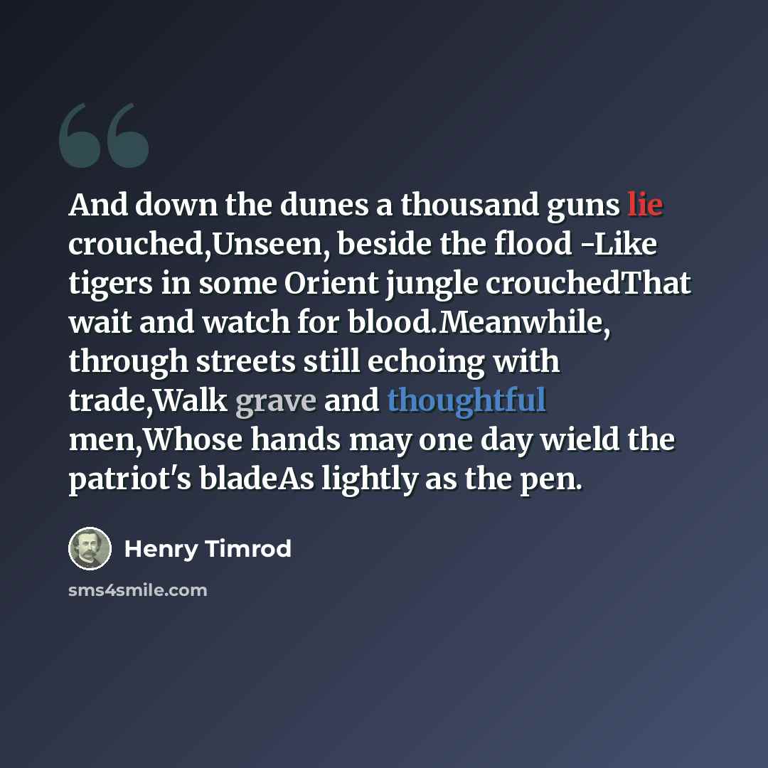“And down the dunes a thousand guns lie crouched,Unseen, beside the flood -Like tigers in some Orient jungle crouchedThat wait and watch for blood.Meanwhile, through streets still echoing with trade,Walk grave and thoughtful men,Whose hands may one day wield the patriot's bladeAs lightly as the pen.” quote by Henry Timrod