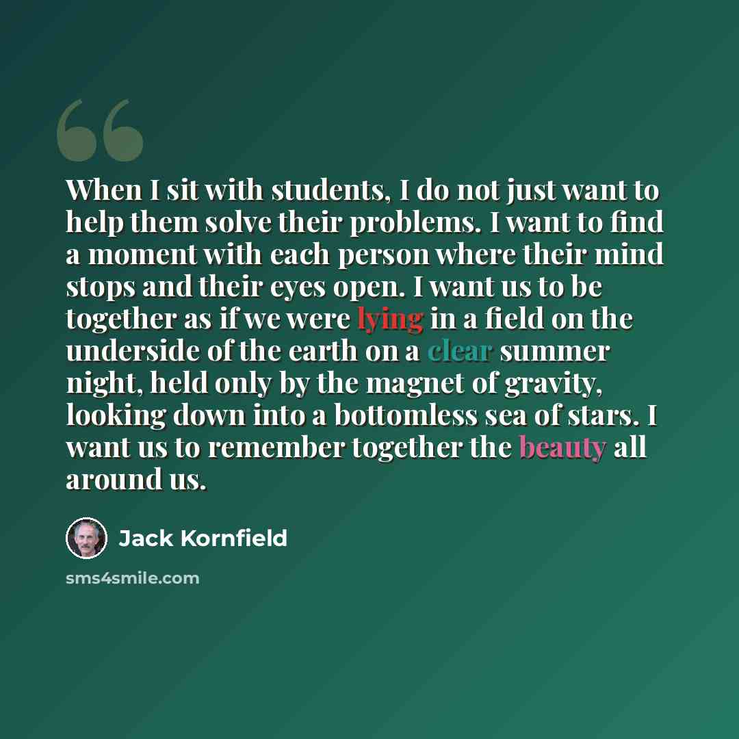 “When I sit with students, I do not just want to help them solve their problems. I want to find a moment with each person where their mind stops and their eyes open. I want us to be together as if we were lying in a field on the underside of the earth on a clear summer night, held only by the…” quote by Jack Kornfield