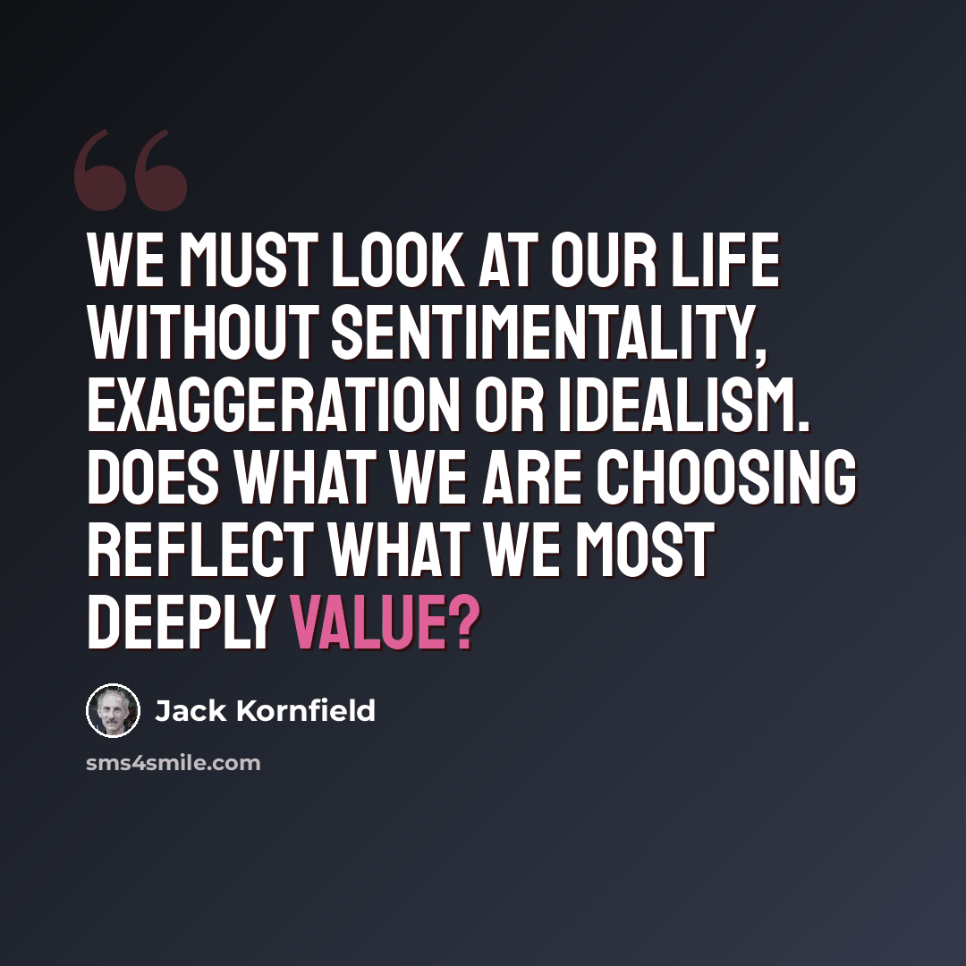 “We must look at our life without sentimentality, exaggeration or idealism. Does what we are choosing reflect what we most deeply value?” quote by Jack Kornfield