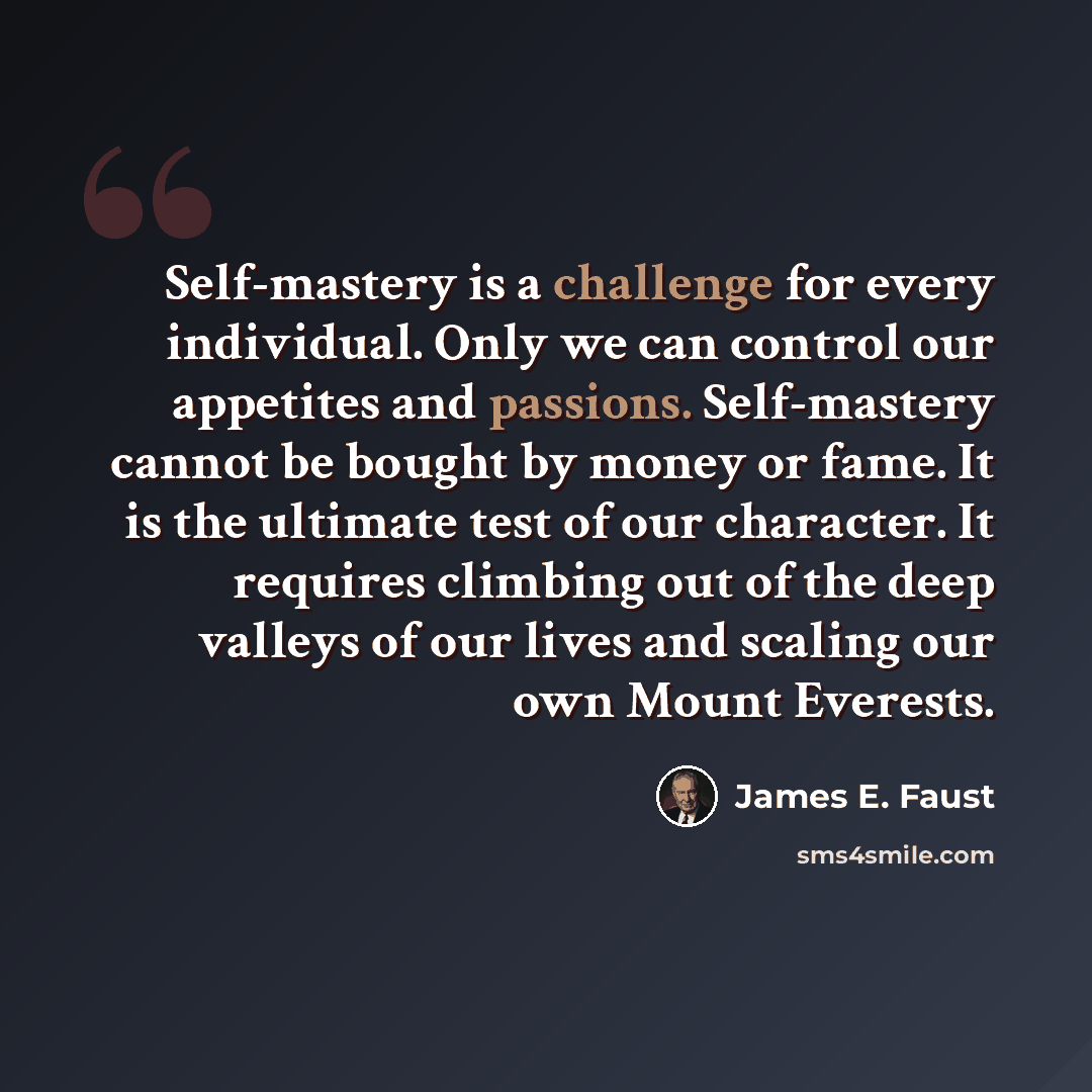 “Self-mastery is a challenge for every individual. Only we can control our appetites and passions. Self-mastery cannot be bought by money or fame. It is the ultimate test of our character. It requires climbing out of the deep valleys of our lives and scaling our own Mount Everests.” quote by James E. Faust