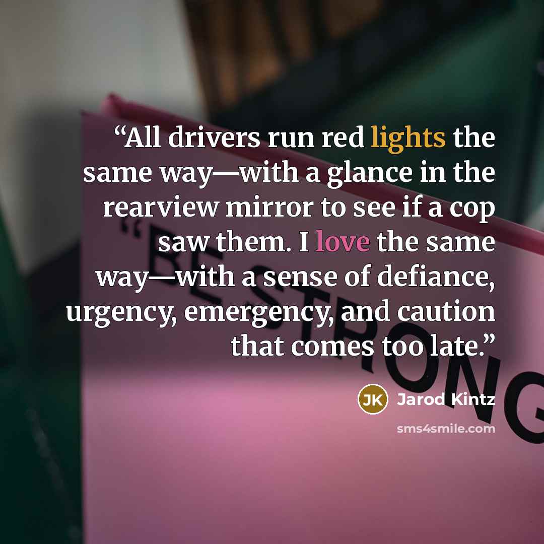 “All drivers run red lights the same way—with a glance in the rearview mirror to see if a cop saw them. I love the same way—with a sense of defiance, urgency, emergency, and caution that comes too late.” quote by Jarod Kintz