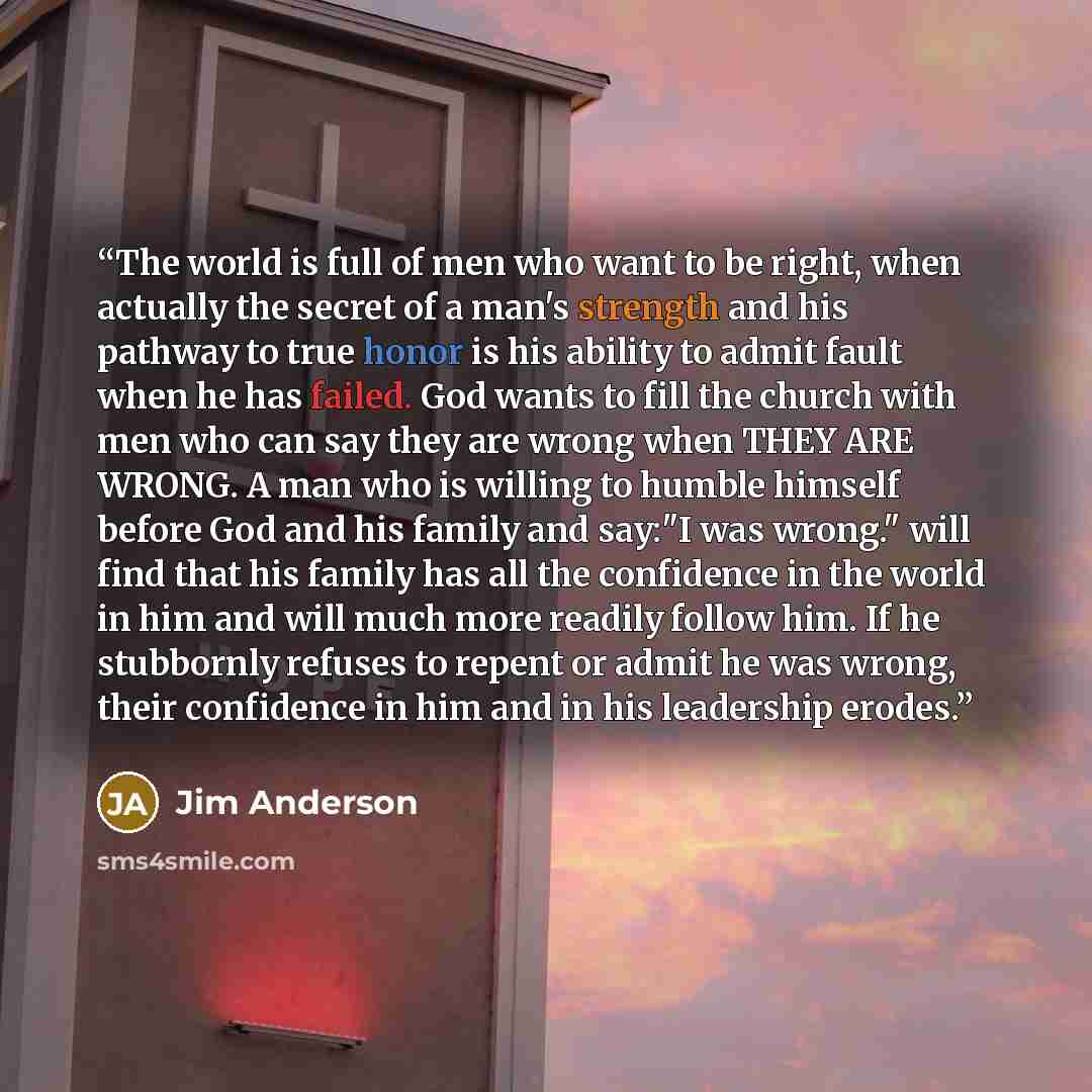 “The world is full of men who want to be right, when actually the secret of a man's strength and his pathway to true honor is his ability to admit fault when he has failed. God wants to fill the church with men who can say they are wrong when THEY ARE WRONG. A man who is willing to humble himself…” quote by Jim Anderson