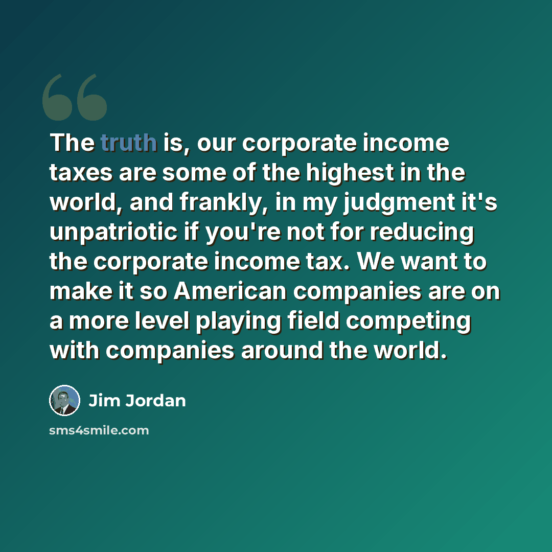 “The truth is, our corporate income taxes are some of the highest in the world, and frankly, in my judgment it's unpatriotic if you're not for reducing the corporate income tax. We want to make it so American companies are on a more level playing field competing with companies around the world.” quote by Jim Jordan