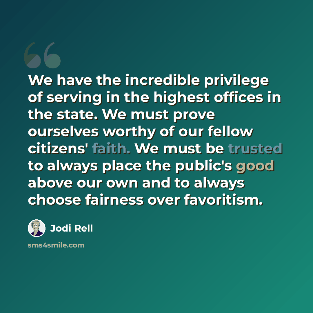 “We have the incredible privilege of serving in the highest offices in the state. We must prove ourselves worthy of our fellow citizens' faith. We must be trusted to always place the public's good above our own and to always choose fairness over favoritism.” quote by Jodi Rell