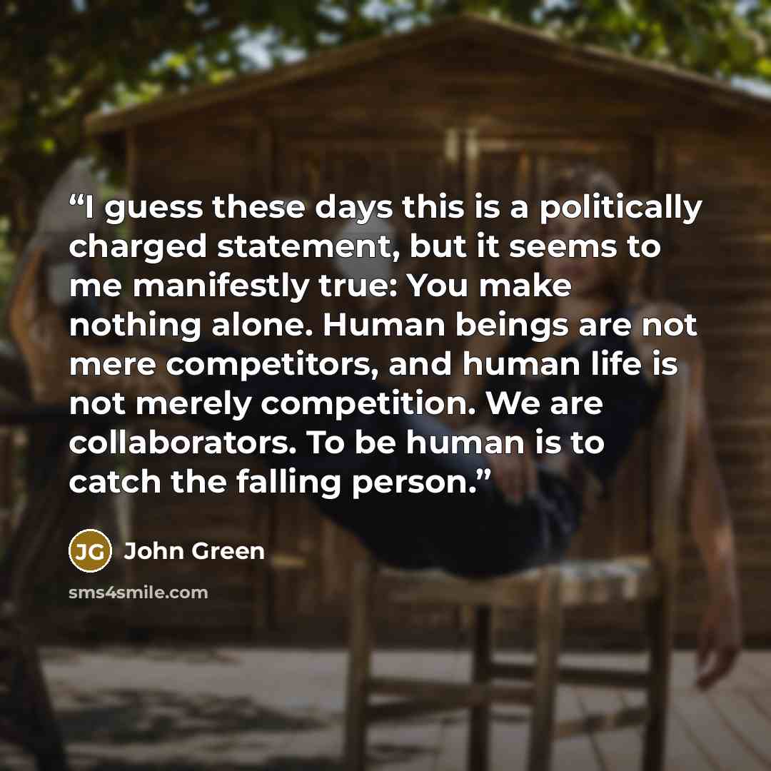 “I guess these days this is a politically charged statement, but it seems to me manifestly true: You make nothing alone. Human beings are not mere competitors, and human life is not merely competition. We are collaborators. To be human is to catch the falling person.” quote by John Green