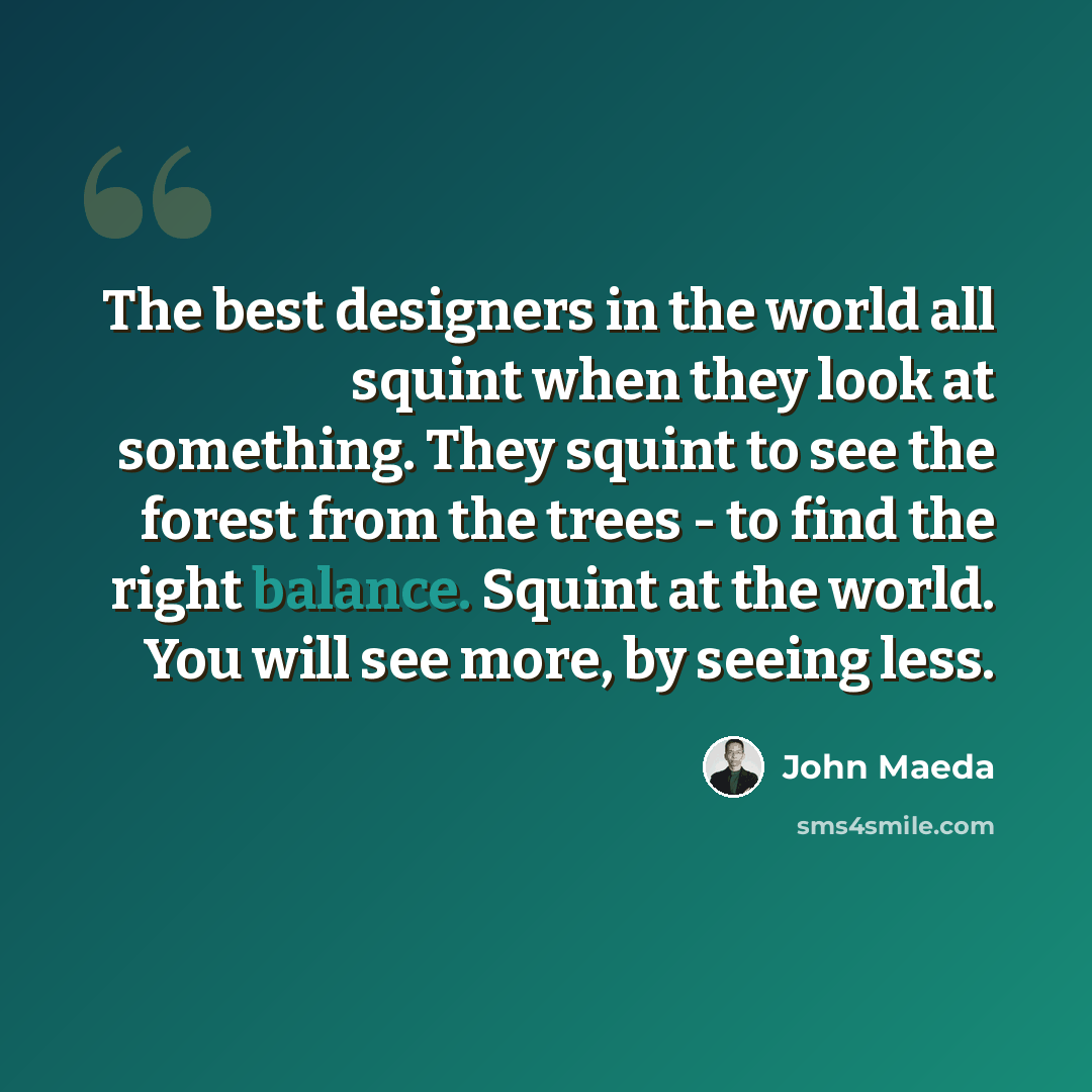 “The best designers in the world all squint when they look at something. They squint to see the forest from the trees - to find the right balance. Squint at the world. You will see more, by seeing less.” quote by John Maeda
