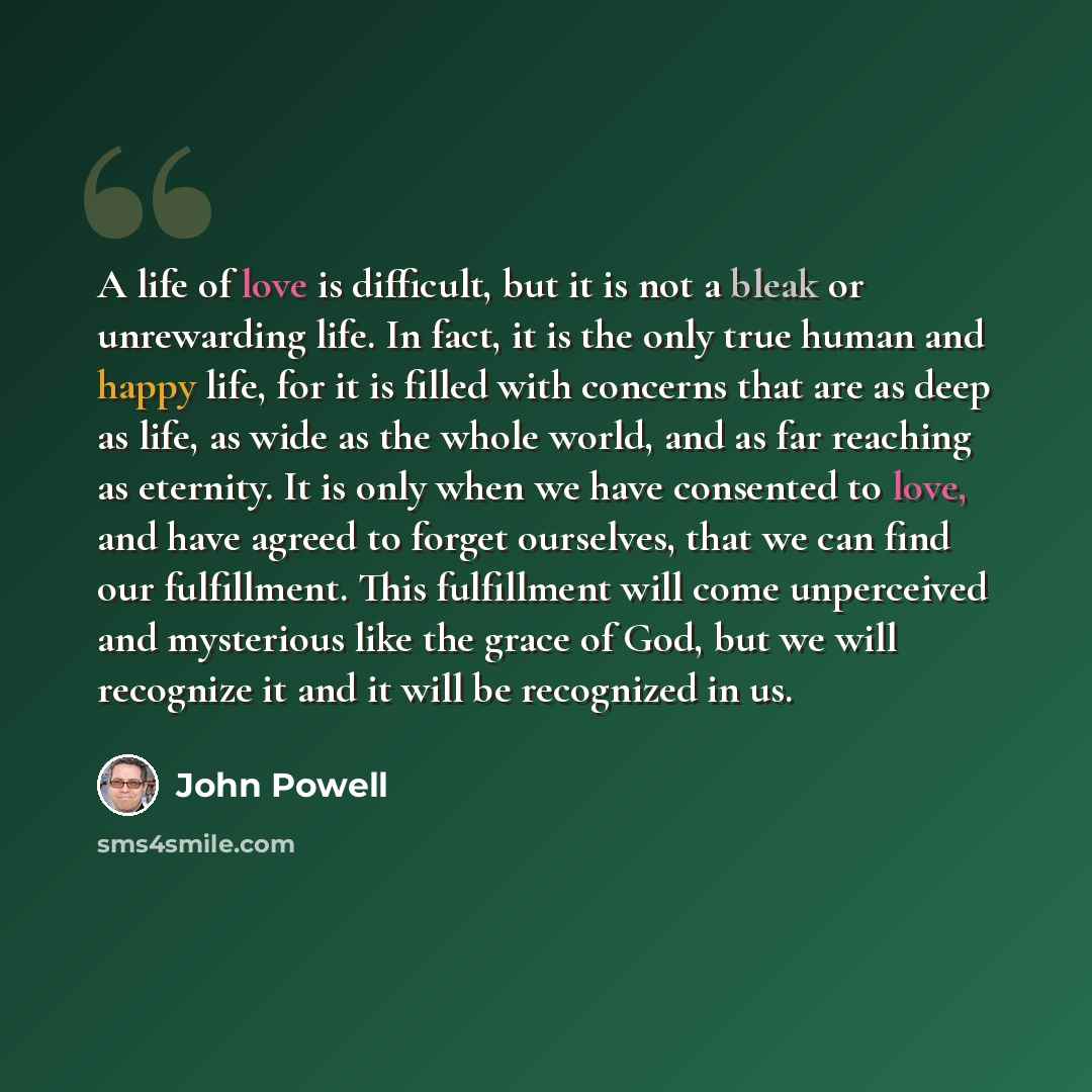 “A life of love is difficult, but it is not a bleak or unrewarding life. In fact, it is the only true human and happy life, for it is filled with concerns that are as deep as life, as wide as the whole world, and as far reaching as eternity. It is only when we have consented to love, and have…” quote by John Powell