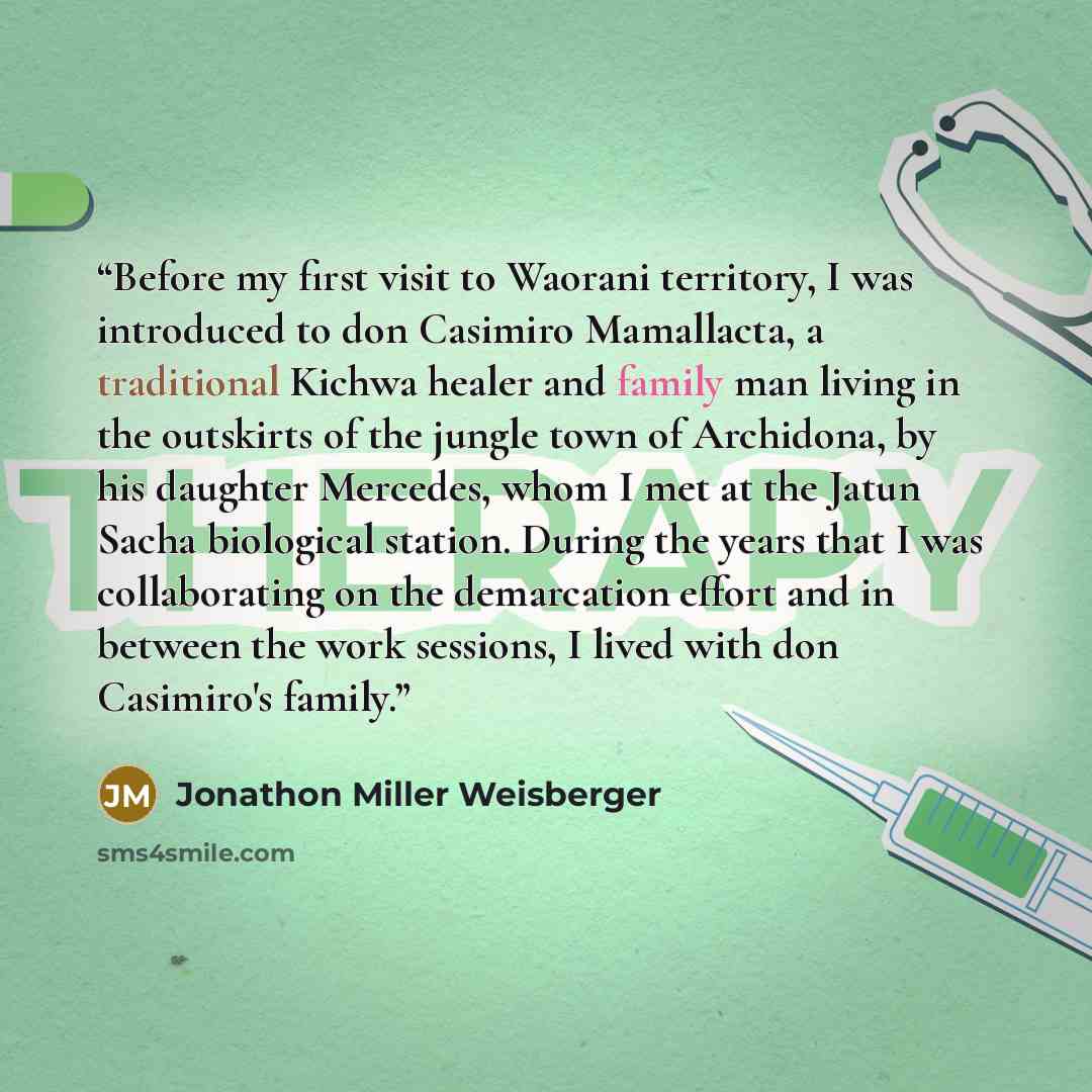 “Before my first visit to Waorani territory, I was introduced to don Casimiro Mamallacta, a traditional Kichwa healer and family man living in the outskirts of the jungle town of Archidona, by his daughter Mercedes, whom I met at the Jatun Sacha biological station. During the years that I was…” quote by Jonathon Miller Weisberger