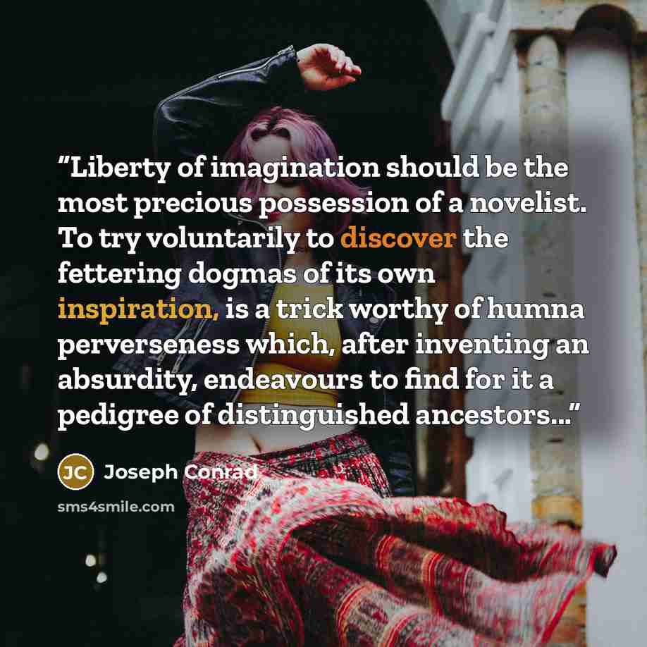“Liberty of imagination should be the most precious possession of a novelist. To try voluntarily to discover the fettering dogmas of its own inspiration, is a trick worthy of humna perverseness which, after inventing an absurdity, endeavours to find for it a pedigree of distinguished ancestors...” quote by Joseph Conrad