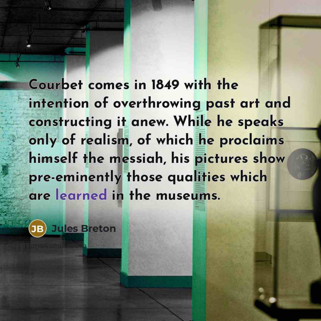 “Courbet comes in 1849 with the intention of overthrowing past art and constructing it anew. While he speaks only of realism, of which he proclaims himself the messiah, his pictures show pre-eminently those qualities which are learned in the museums.” quote by Jules Breton