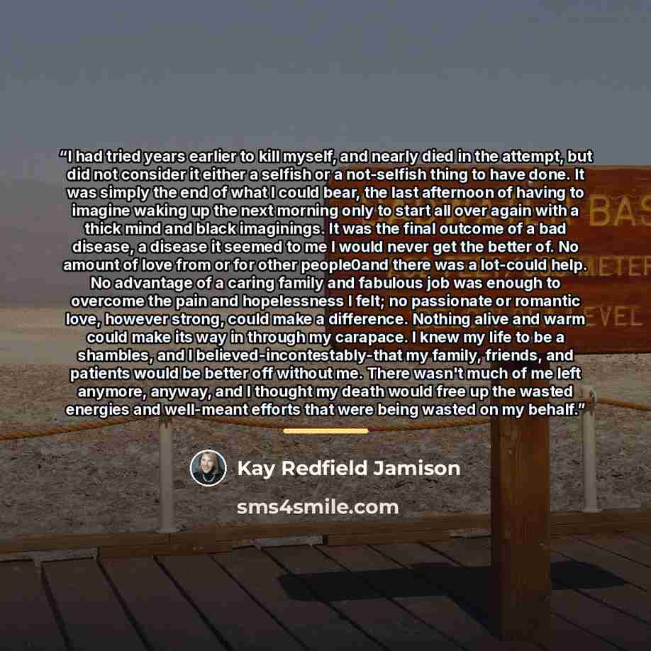 “I had tried years earlier to kill myself, and nearly died in the attempt, but did not consider it either a selfish or a not-selfish thing to have done. It was simply the end of what I could bear, the last afternoon of having to imagine waking up the next morning only to start all over again with a…” quote by Kay Redfield Jamison