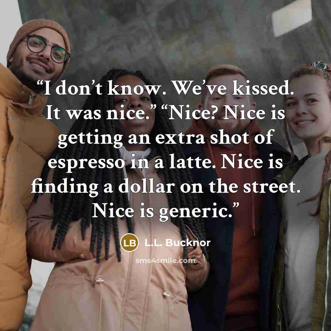 “I don’t know. We’ve kissed. It was nice.” “Nice? Nice is getting an extra shot of espresso in a latte. Nice is finding a dollar on the street. Nice is generic.” quote by L.L. Bucknor