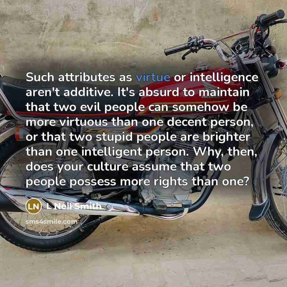 “Such attributes as virtue or intelligence aren't additive. It's absurd to maintain that two evil people can somehow be more virtuous than one decent person, or that two stupid people are brighter than one intelligent person. Why, then, does your culture assume that two people possess more rights…” quote by L Neil Smith
