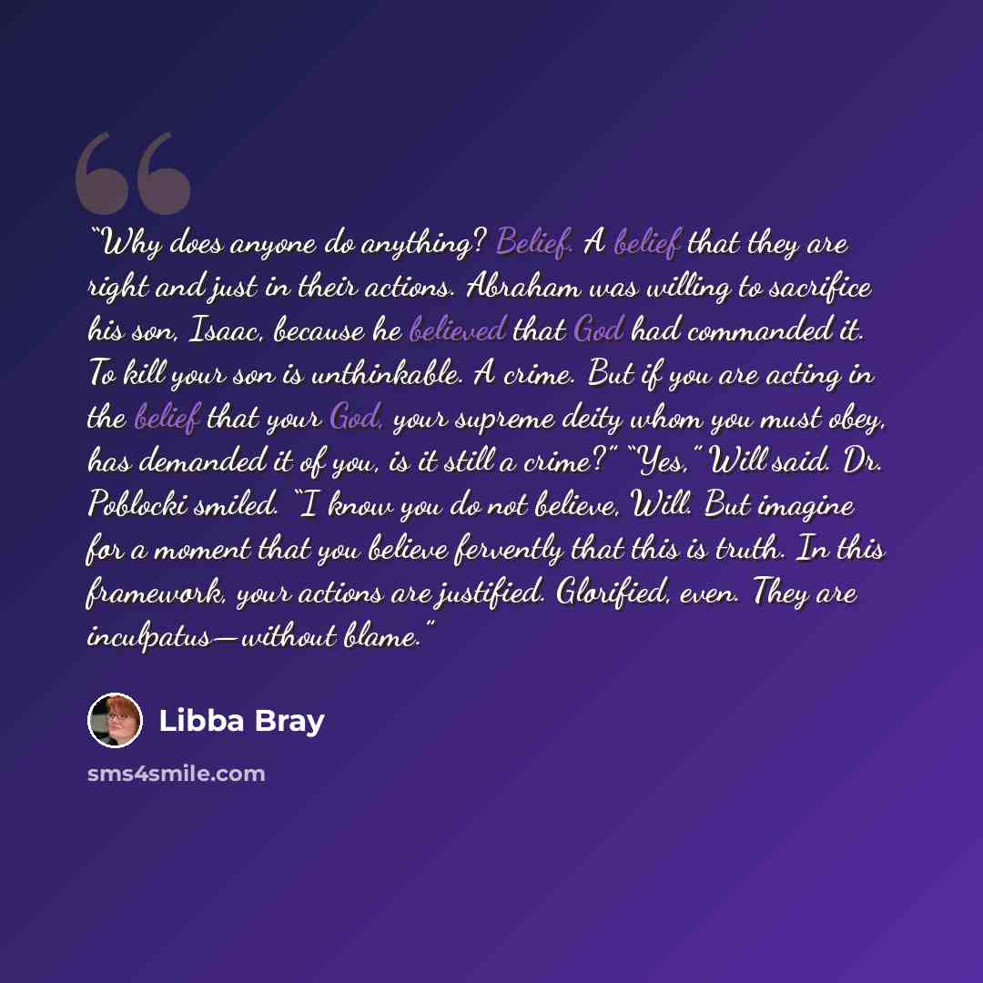 “Why does anyone do anything? Belief. A belief that they are right and just in their actions. Abraham was willing to sacrifice his son, Isaac, because he believed that God had commanded it. To kill your son is unthinkable. A crime. But if you are acting in the belief that your God, your supreme…” quote by Libba Bray