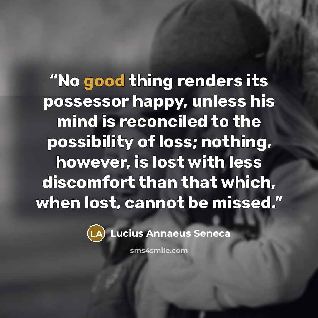 “No good thing renders its possessor happy, unless his mind is reconciled to the possibility of loss; nothing, however, is lost with less discomfort than that which, when lost, cannot be missed.” quote by Lucius Annaeus Seneca