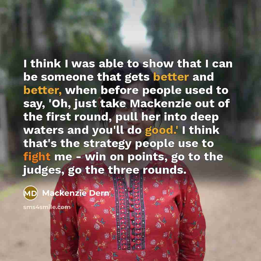 “I think I was able to show that I can be someone that gets better and better, when before people used to say, 'Oh, just take Mackenzie out of the first round, pull her into deep waters and you'll do good.' I think that's the strategy people use to fight me - win on points, go to the judges, go the…” quote by Mackenzie Dern