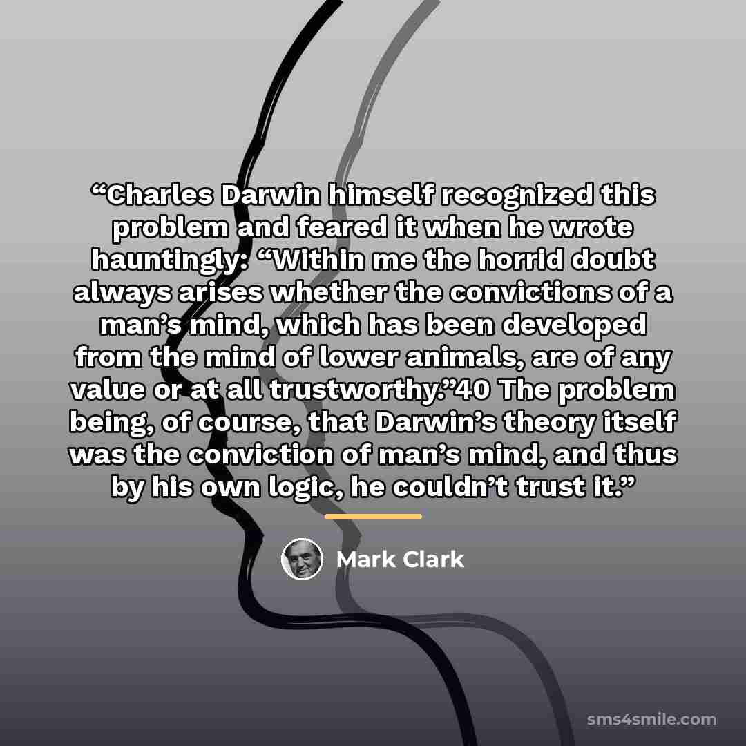 “Charles Darwin himself recognized this problem and feared it when he wrote hauntingly: “Within me the horrid doubt always arises whether the convictions of a man’s mind, which has been developed from the mind of lower animals, are of any value or at all trustworthy.”40 The problem being, of…” quote by Mark Clark