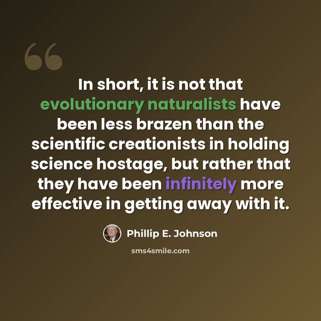 “In short, it is not that evolutionary naturalists have been less brazen than the scientific creationists in holding science hostage, but rather that they have been infinitely more effective in getting away with it.” quote by Phillip E. Johnson