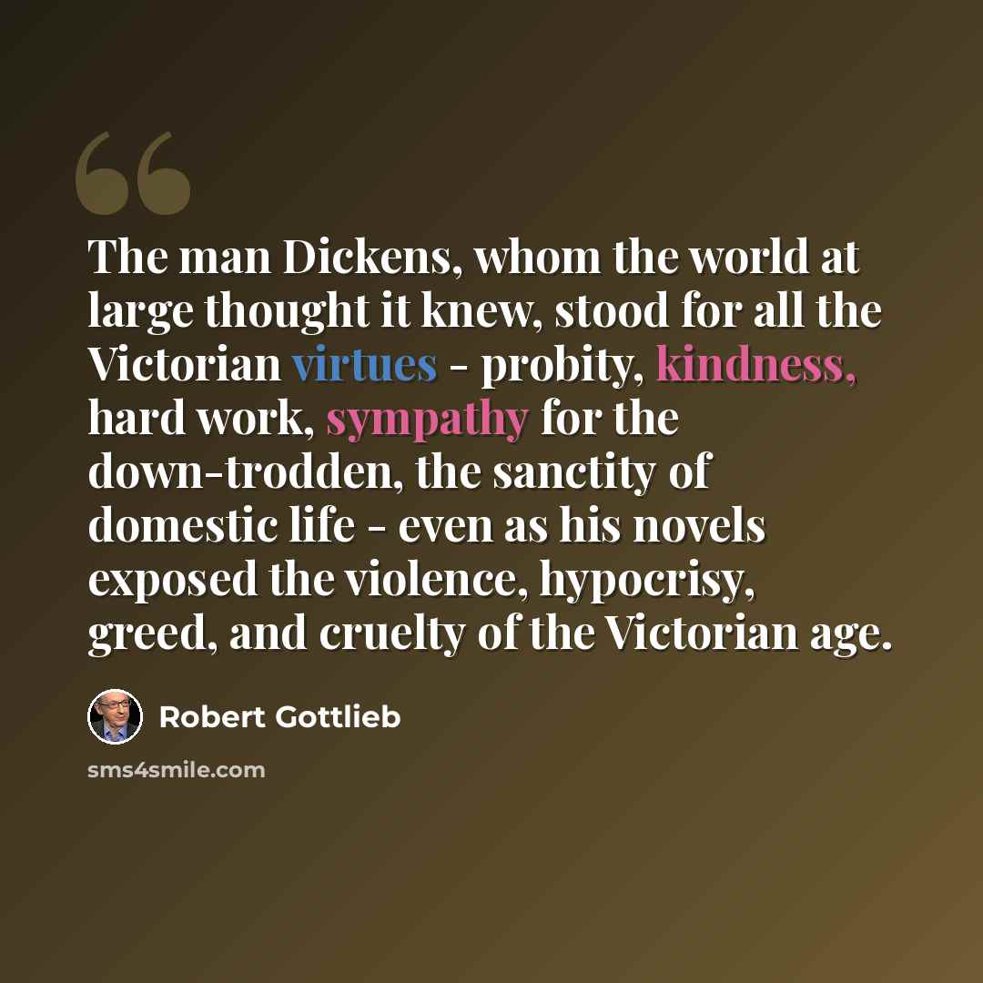 “The man Dickens, whom the world at large thought it knew, stood for all the Victorian virtues - probity, kindness, hard work, sympathy for the down-trodden, the sanctity of domestic life - even as his novels exposed the violence, hypocrisy, greed, and cruelty of the Victorian age.” quote by Robert Gottlieb