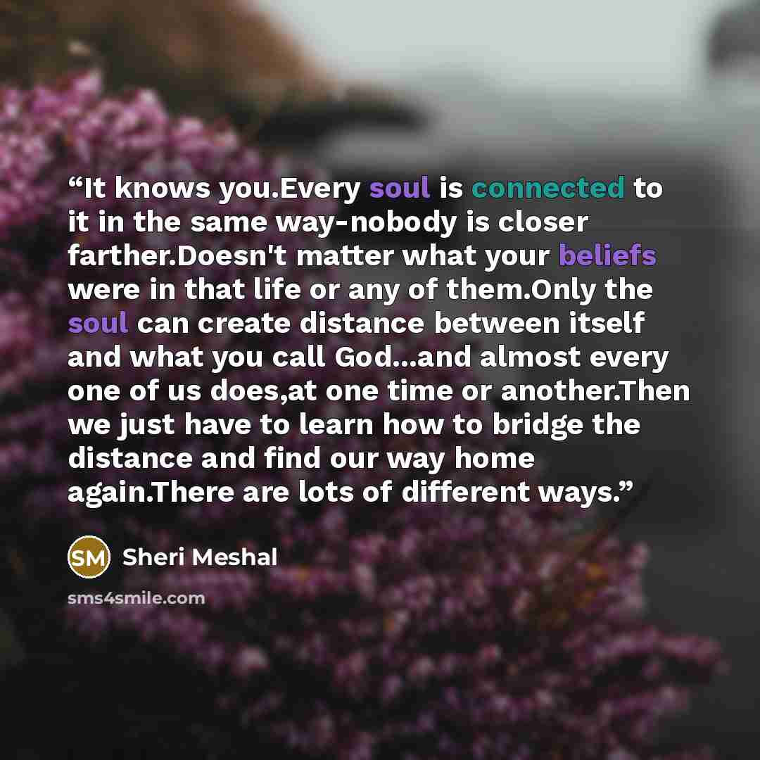 “It knows you.Every soul is connected to it in the same way-nobody is closer farther.Doesn't matter what your beliefs were in that life or any of them.Only the soul can create distance between itself and what you call God...and almost every one of us does,at one time or another.Then we just have to…” quote by Sheri Meshal
