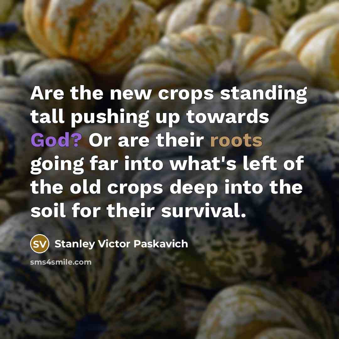 “Are the new crops standing tall pushing up towards God? Or are their roots going far into what's left of the old crops deep into the soil for their survival.” quote by Stanley Victor Paskavich
