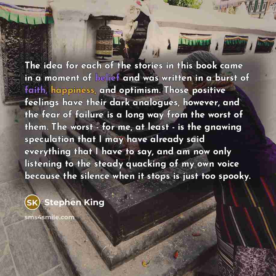“The idea for each of the stories in this book came in a moment of belief and was written in a burst of faith, happiness, and optimism. Those positive feelings have their dark analogues, however, and the fear of failure is a long way from the worst of them. The worst - for me, at least - is the…” quote by Stephen King